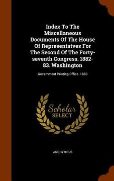 portada Index To The Miscellaneous Documents Of The House Of Representatves For The Second Of The Forty-seventh Congress. 1882-83. Washington: Government Prin (in English)