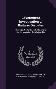 portada Government Investigation of Railway Disputes: Hearings...On Tentative Bill to Amend Act for Mediation, Consiliation, Etc (en Inglés)
