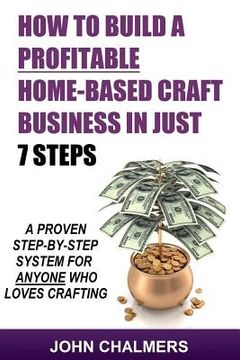 portada How To Build A Profitable Home-Based Craft Business In Just 7 Steps: A Proven Step-By-Step System For Anyone Who Loves Crafting! (en Inglés)
