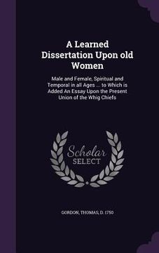 portada A Learned Dissertation Upon old Women: Male and Female, Spiritual and Temporal in all Ages ... to Which is Added An Essay Upon the Present Union of th (en Inglés)