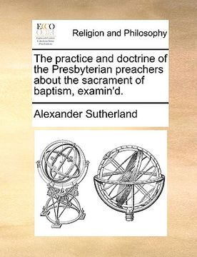 portada the practice and doctrine of the presbyterian preachers about the sacrament of baptism, examin'd. (en Inglés)