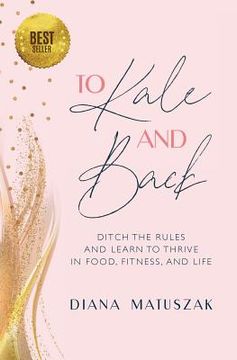 portada To Kale and Back: Ditch the Rules and Learn to Thrive in Food, Fitness, and Life