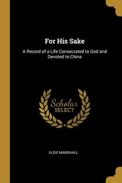 portada For His Sake: A Record of a Life Consecrated to God and Devoted to China (en Inglés)