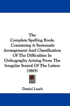 portada the complete spelling book: containing a systematic arrangement and classification of the difficulties in orthography arising from the irregular s (en Inglés)