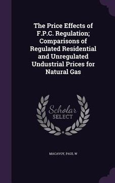 portada The Price Effects of F.P.C. Regulation; Comparisons of Regulated Residential and Unregulated Undustrial Prices for Natural Gas (en Inglés)