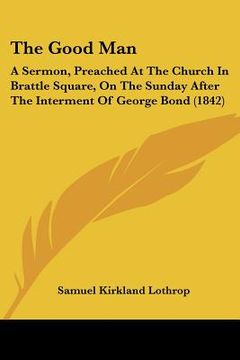 portada the good man: a sermon, preached at the church in brattle square, on the sunday after the interment of george bond (1842) (en Inglés)