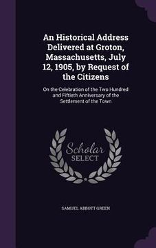 portada An Historical Address Delivered at Groton, Massachusetts, July 12, 1905, by Request of the Citizens: On the Celebration of the Two Hundred and Fiftiet (en Inglés)