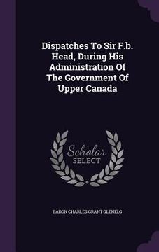 portada Dispatches To Sir F.b. Head, During His Administration Of The Government Of Upper Canada (in English)