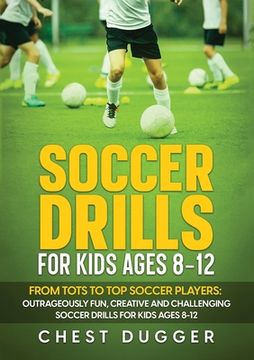 portada Soccer Drills for Kids Ages 8-12: From Tots to Top Soccer Players: Outrageously Fun, Creative and Challenging Soccer Drills for Kids Ages 8-12 (en Inglés)