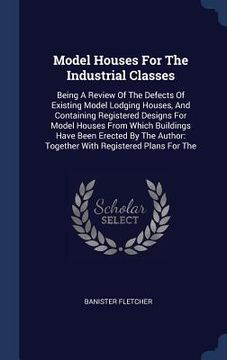 portada Model Houses For The Industrial Classes: Being A Review Of The Defects Of Existing Model Lodging Houses, And Containing Registered Designs For Model H (in English)