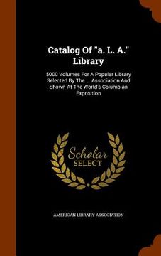 portada Catalog Of "a. L. A." Library: 5000 Volumes For A Popular Library Selected By The ... Association And Shown At The World's Columbian Exposition (en Inglés)