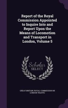 portada Report of the Royal Commission Appointed to Inquire Into and Report Upon the Means of Locomotion and Transport in London, Volume 5