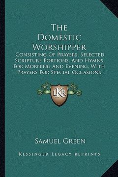portada the domestic worshipper: consisting of prayers, selected scripture portions, and hymns for morning and evening, with prayers for special occasi (in English)