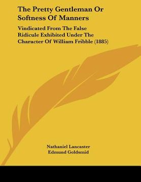 portada the pretty gentleman or softness of manners: vindicated from the false ridicule exhibited under the character of william fribble (1885) (en Inglés)