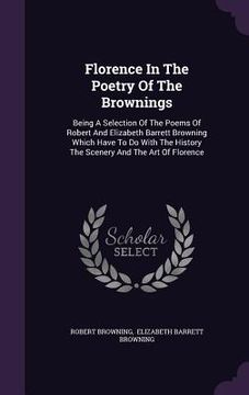portada Florence In The Poetry Of The Brownings: Being A Selection Of The Poems Of Robert And Elizabeth Barrett Browning Which Have To Do With The History The (in English)