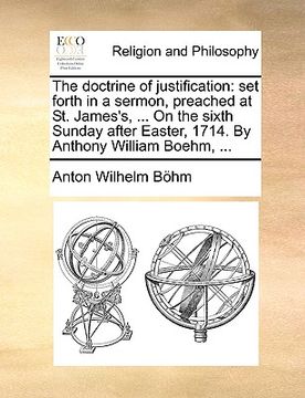 portada the doctrine of justification: set forth in a sermon, preached at st. james's, ... on the sixth sunday after easter, 1714. by anthony william boehm, (en Inglés)