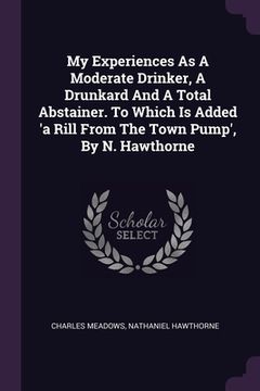 portada My Experiences As A Moderate Drinker, A Drunkard And A Total Abstainer. To Which Is Added 'a Rill From The Town Pump', By N. Hawthorne (en Inglés)