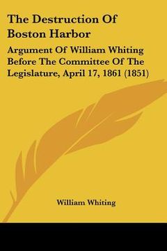 portada the destruction of boston harbor: argument of william whiting before the committee of the legislature, april 17, 1861 (1851) (en Inglés)