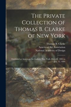 portada The Private Collection of Thomas B. Clarke of New York: Exhibited at American Art Gallery, New York, Dec. 28, 1883 to Jan. 12, 1884 (en Inglés)