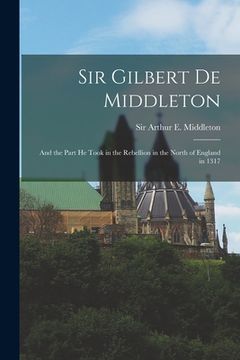 portada Sir Gilbert De Middleton: and the Part He Took in the Rebellion in the North of England in 1317 (en Inglés)