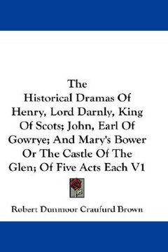 portada the historical dramas of henry, lord darnly, king of scots; john, earl of gowrye; and mary's bower or the castle of the glen; of five acts each v1