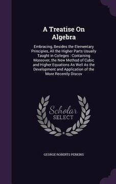 portada A Treatise On Algebra: Embracing, Besides the Elementary Principles, All the Higher Parts Usually Taught in Colleges: Containing Moreover, th (en Inglés)