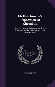 portada Mr Hutchinson's Exposition Of Cherubim: And His Hypothesis Concerning Them Examined: In Three Discourses. ... By Thomas Sharp,