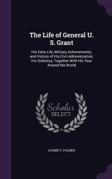 portada The Life of General U. S. Grant: His Early Life, Military Achievements, and History of His Civil Administration, His Sickness, Together With His Tour