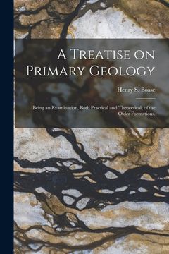 portada A Treatise on Primary Geology; Being an Examination, Both Practical and Theoretical, of the Older Formations.