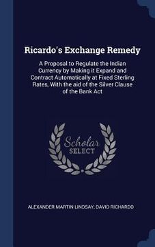 portada Ricardo's Exchange Remedy: A Proposal to Regulate the Indian Currency by Making it Expand and Contract Automatically at Fixed Sterling Rates, Wit (en Inglés)