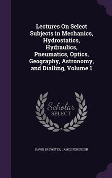 portada Lectures On Select Subjects in Mechanics, Hydrostatics, Hydraulics, Pneumatics, Optics, Geography, Astronomy, and Dialling, Volume 1