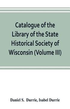 portada Catalogue of the Library of the State Historical Society of Wisconsin (Volume III) (en Inglés)