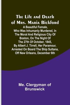 portada The Life and Death of Mrs. Maria Bickford: A beautiful female, who was inhumanly murdered, in the moral and religious city of Boston, on the night of (en Inglés)