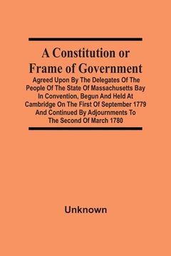 portada A Constitution or Frame of Government: Agreed Upon by the Delegates of the People of the State of Massachusetts bay in Convention, Begun and Held at. By Adjournments to the Second of March 1780 (en Inglés)