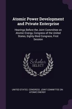 portada Atomic Power Development and Private Enterprise: Hearings Before the Joint Committee on Atomic Energy, Congress of the United States, Eighty-third Con (en Inglés)