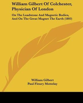 portada william gilbert of colchester, physician of london: on the loadstone and magnetic bodies, and on the great magnet the earth (1893) (en Inglés)