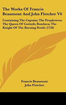 portada the works of francis beaumont and john fletcher v6: containing the captain; the prophetess; the queen of corinth; bonduca; the knight of the burning p (en Inglés)