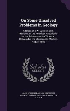 portada On Some Unsolved Problems in Geology: Address of J.W. Dawson, Ll.D., President of the American Association for the Advancement of Science: Delivered a (in English)