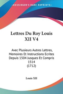portada Lettres Du Roy Louis XII V4: Avec Plusieurs Autres Lettres, Memoires Et Instructions Ecrites Depuis 1504 Jusques Et Compris 1514 (1712) (en Francés)
