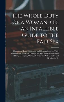 portada The Whole Duty of a Woman, Or, an Infallible Guide to the Fair Sex: Containing Rules, Directions, and Observations, for Their Conduct and Behavior Thr (en Inglés)