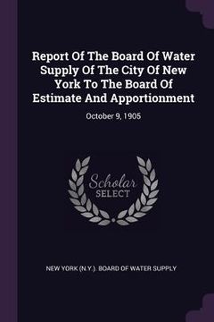 portada Report Of The Board Of Water Supply Of The City Of New York To The Board Of Estimate And Apportionment: October 9, 1905