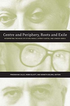portada Centre and Periphery, Roots and Exile: Interpreting the Music of István Anhalt, György Kurtág, and Sándor Veress 