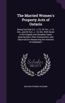 portada The Married Women's Property Acts of Ontario: Being Con.Stat.U.C., c.73; 35 Vict., c.16, Ont., and 36 Vict., c. 18, Ont. With Notes of the English and (in English)