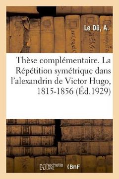 portada Thèse Complémentaire. La Répétition Symétrique Dans l'Alexandrin de Victor Hugo, 1815-1856 (in French)