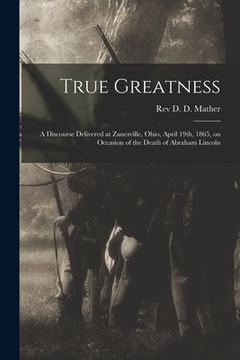 portada True Greatness: a Discourse Delivered at Zanesville, Ohio, April 19th, 1865, on Occasion of the Death of Abraham Lincoln (en Inglés)