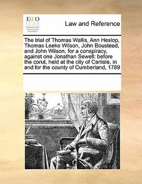 portada the trial of thomas wallis, ann heslop, thomas leeke wilson, john boustead, and john wilson, for a conspiracy, against one jonathan sewell: before the (in English)