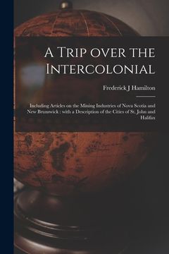 portada A Trip Over the Intercolonial [microform]: Including Articles on the Mining Industries of Nova Scotia and New Brunswick: With a Description of the Cit
