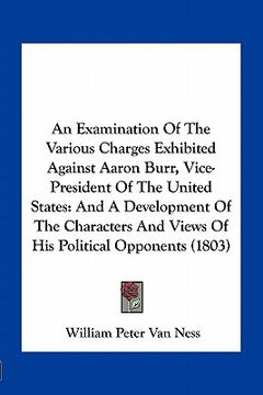 portada an examination of the various charges exhibited against aaron burr, vice-president of the united states: and a development of the characters and view (en Inglés)