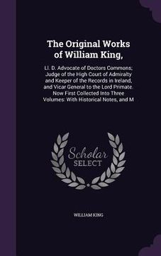 portada The Original Works of William King,: Ll. D. Advocate of Doctors Commons; Judge of the High Court of Admiralty and Keeper of the Records in Ireland, an (en Inglés)