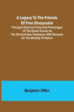 portada A Legacy to the Friends of Free Discussion; Principal Historical Facts and Personages of the Books Known as The Old and New Testament; With Remarks on (in English)